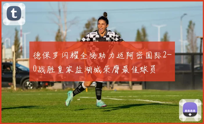 德保罗闪耀全场助力迈阿密国际2-0战胜皇家盐湖城荣膺最佳球员