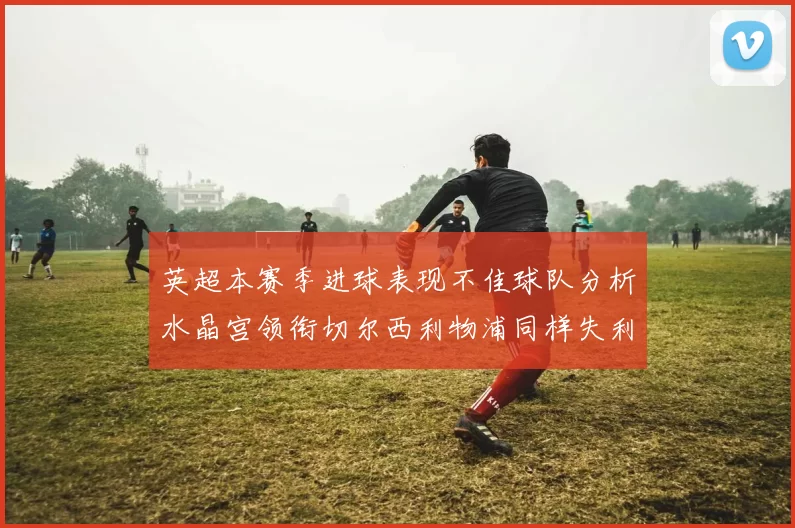 英超本赛季进球表现不佳球队分析水晶宫领衔切尔西利物浦同样失利