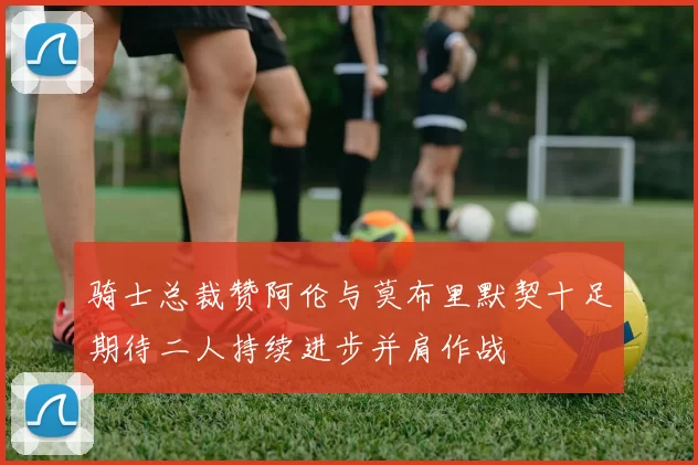 骑士总裁赞阿伦与莫布里默契十足期待二人持续进步并肩作战