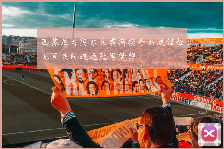 西蒙尼与阿尔瓦雷斯携手共进信任无间共同追逐冠军梦想