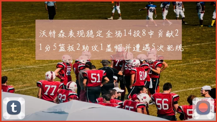沃特森表现稳定全场14投8中贡献21分5篮板2助攻1盖帽并遭遇5次犯规