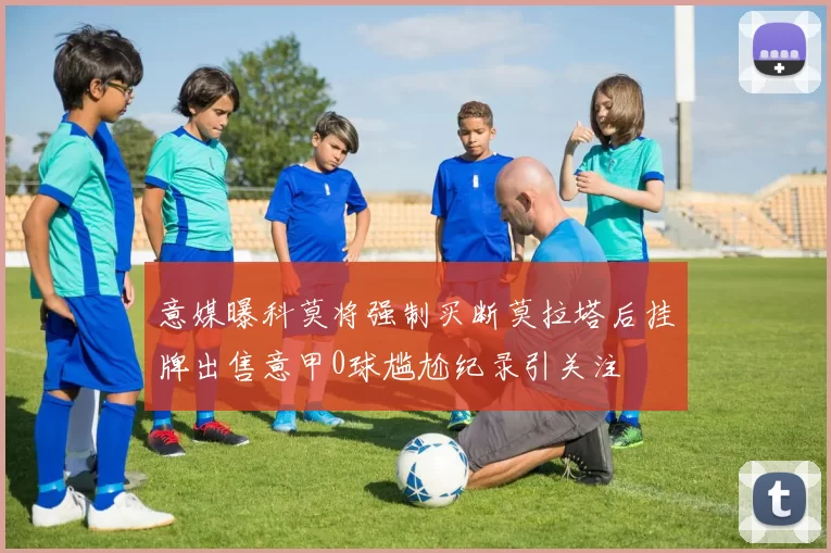 意媒曝科莫将强制买断莫拉塔后挂牌出售意甲0球尴尬纪录引关注