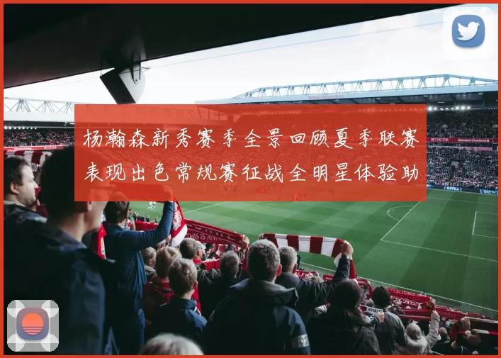 杨瀚森新秀赛季全景回顾夏季联赛表现出色常规赛征战全明星体验助力季后赛