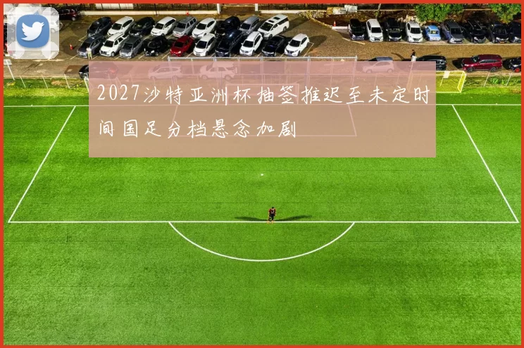 2027沙特亚洲杯抽签推迟至未定时间国足分档悬念加剧