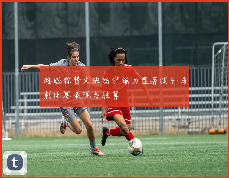 路威称赞文班防守能力显著提升马刺比赛表现与胜算