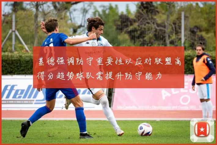 基德强调防守重要性以应对联盟高得分趋势球队需提升防守能力