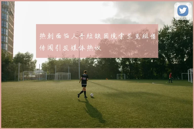 热刺面临人手短缺困境索兰克租借传闻引发媒体热议
