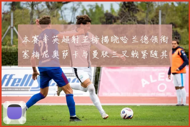 本赛季英超射正榜揭晓哈兰德领衔塞梅尼奥萨卡与曼联三叉戟紧随其后