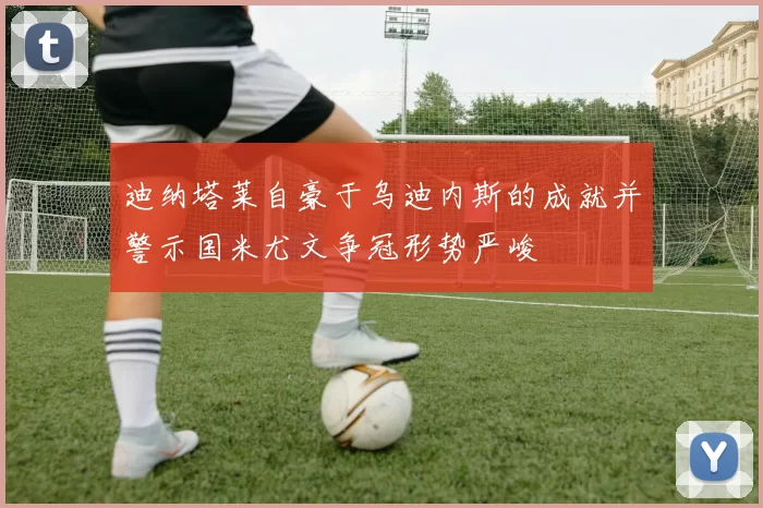 迪纳塔莱自豪于乌迪内斯的成就并警示国米尤文争冠形势严峻