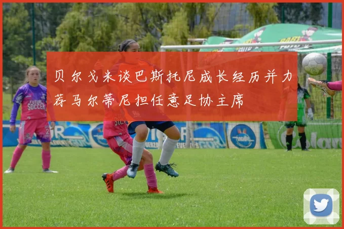 贝尔戈米谈巴斯托尼成长经历并力荐马尔蒂尼担任意足协主席