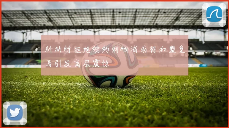 科纳特拒绝续约利物浦或将加盟皇马引发高层震惊
