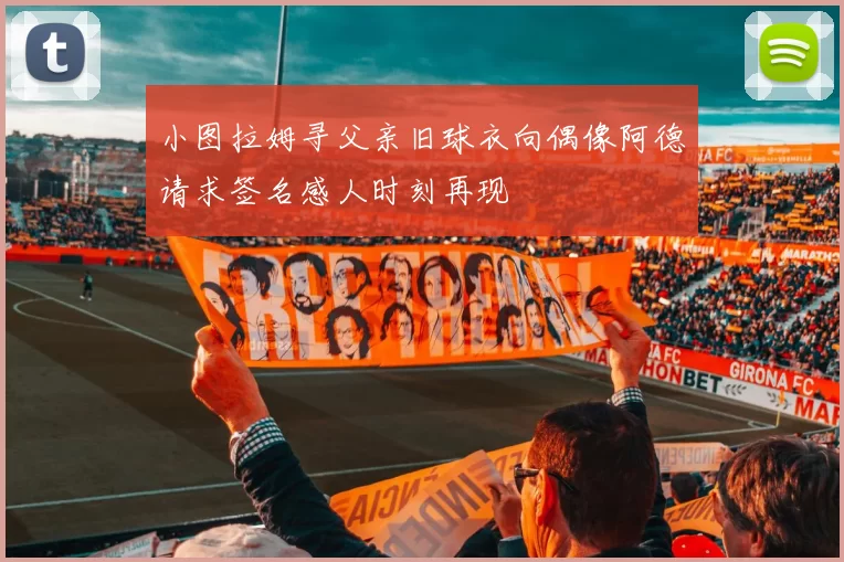小图拉姆寻父亲旧球衣向偶像阿德请求签名感人时刻再现